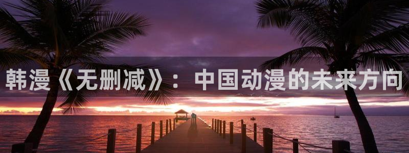 韩漫蛙漫画网：韩漫《无删减》：中国动漫的未来方向