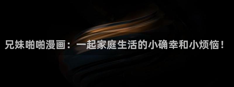 污韩漫免费观看：兄妹啪啪漫画：一起家庭生活的小确幸和小烦恼！